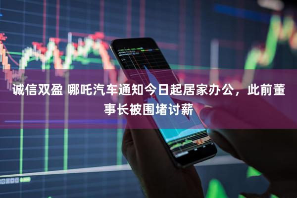 诚信双盈 哪吒汽车通知今日起居家办公，此前董事长被围堵讨薪