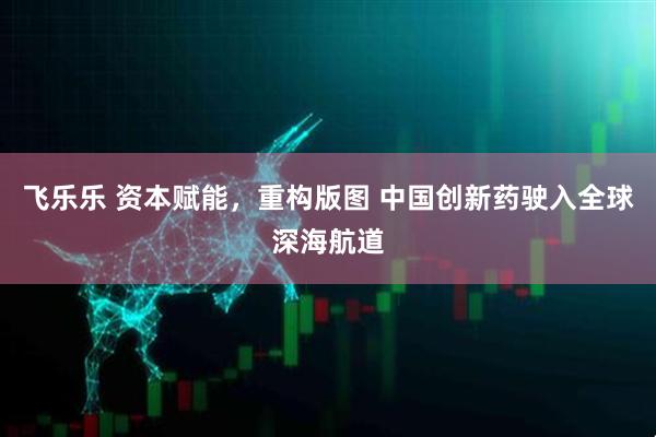 飞乐乐 资本赋能，重构版图 中国创新药驶入全球深海航道