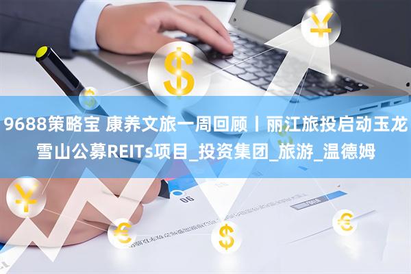 9688策略宝 康养文旅一周回顾丨丽江旅投启动玉龙雪山公募REITs项目_投资集团_旅游_温德姆