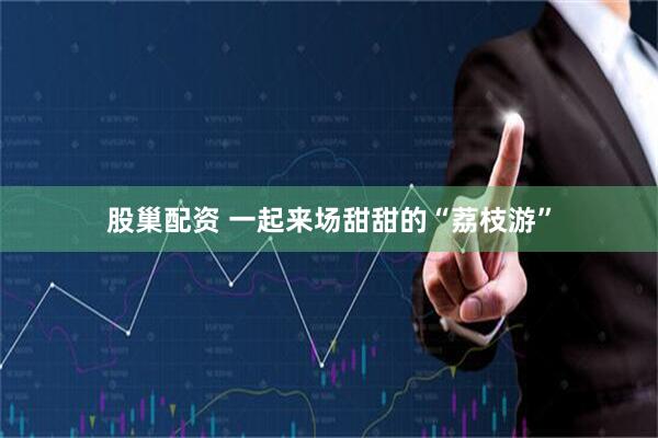 股巢配资 一起来场甜甜的“荔枝游”