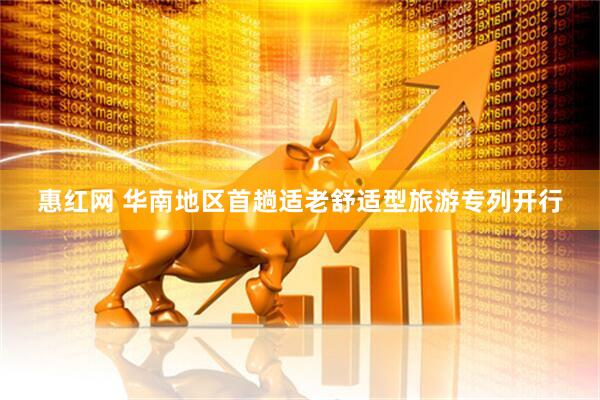 惠红网 华南地区首趟适老舒适型旅游专列开行