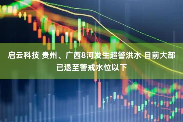 启云科技 贵州、广西8河发生超警洪水 目前大部已退至警戒水位以下