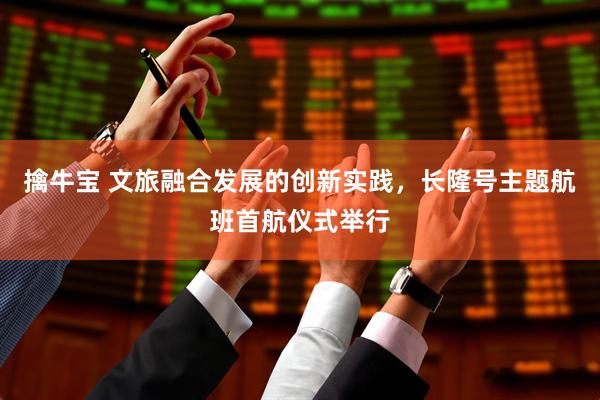 擒牛宝 文旅融合发展的创新实践，长隆号主题航班首航仪式举行
