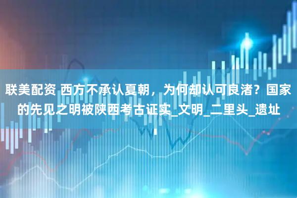联美配资 西方不承认夏朝，为何却认可良渚？国家的先见之明被陕西考古证实_文明_二里头_遗址