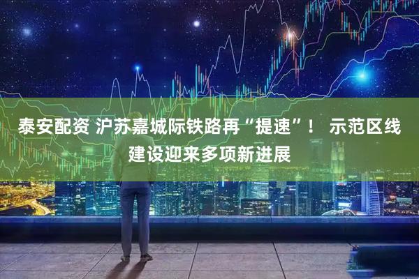 泰安配资 沪苏嘉城际铁路再“提速”！ 示范区线建设迎来多项新进展