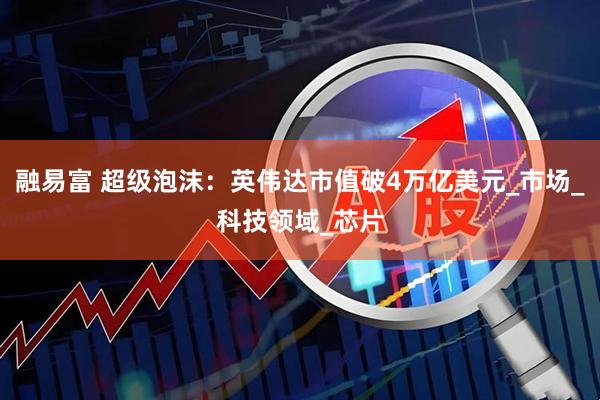 融易富 超级泡沫：英伟达市值破4万亿美元_市场_科技领域_芯片