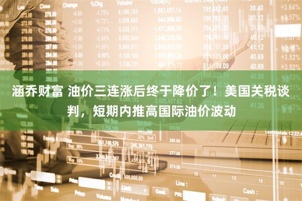 涵乔财富 油价三连涨后终于降价了！美国关税谈判，短期内推高国际油价波动