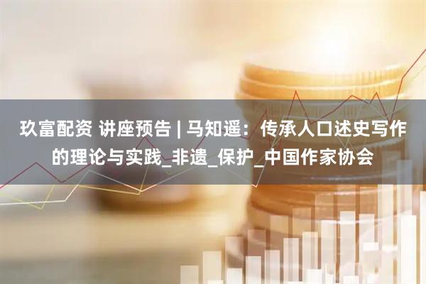 玖富配资 讲座预告 | 马知遥：传承人口述史写作的理论与实践_非遗_保护_中国作家协会