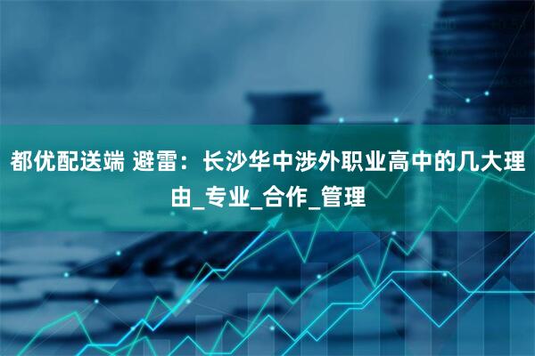 都优配送端 避雷：长沙华中涉外职业高中的几大理由_专业_合作_管理