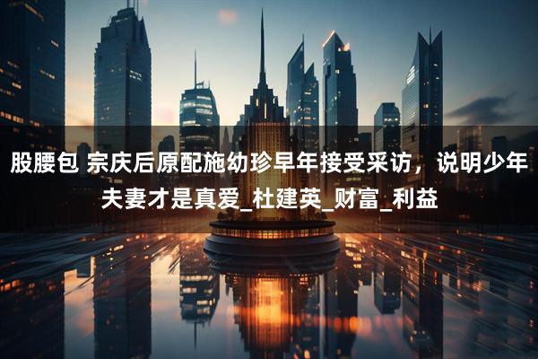 股腰包 宗庆后原配施幼珍早年接受采访，说明少年夫妻才是真爱_杜建英_财富_利益