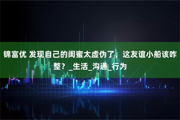锦富优 发现自己的闺蜜太虚伪了，这友谊小船该咋整？_生活_沟通_行为