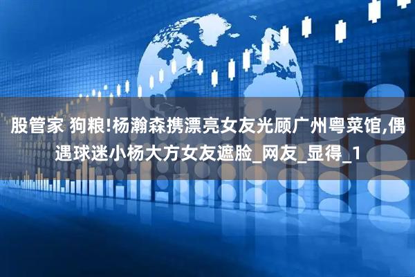 股管家 狗粮!杨瀚森携漂亮女友光顾广州粤菜馆,偶遇球迷小杨大方女友遮脸_网友_显得_1