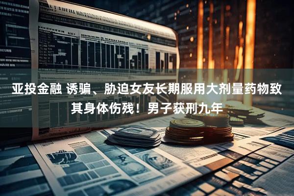 亚投金融 诱骗、胁迫女友长期服用大剂量药物致其身体伤残！男子获刑九年