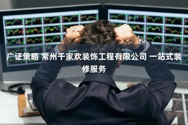 广证策略 常州千家欢装饰工程有限公司 一站式装修服务