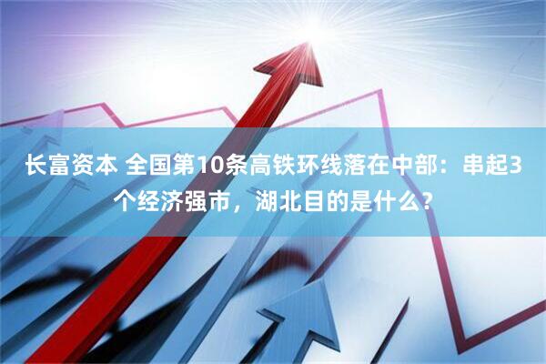 长富资本 全国第10条高铁环线落在中部：串起3个经济强市，湖北目的是什么？