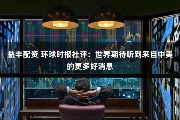 益丰配资 环球时报社评：世界期待听到来自中美的更多好消息