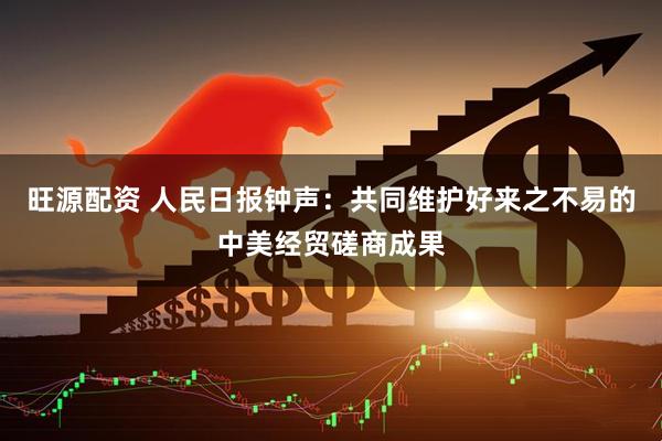 旺源配资 人民日报钟声：共同维护好来之不易的中美经贸磋商成果