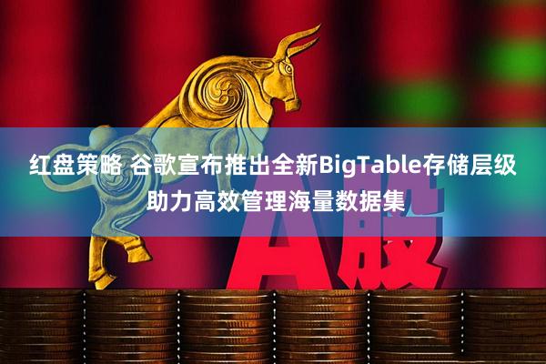 红盘策略 谷歌宣布推出全新BigTable存储层级 助力高效管理海量数据集