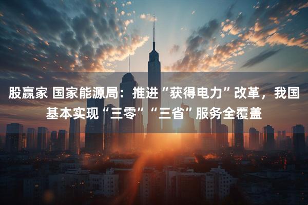 股赢家 国家能源局：推进“获得电力”改革，我国基本实现“三零”“三省”服务全覆盖