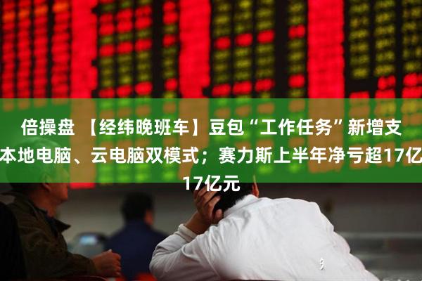 倍操盘 【经纬晚班车】豆包“工作任务”新增支持本地电脑、云电脑双模式；赛力斯上半年净亏超17亿元
